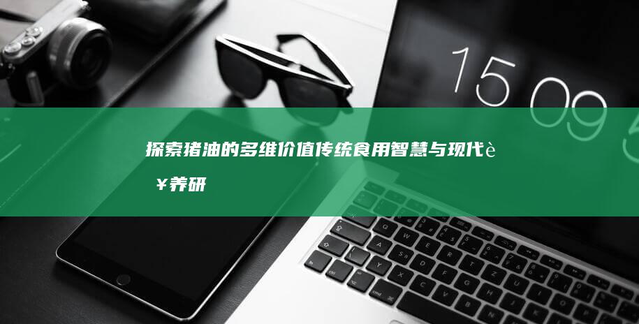 探索猪油的多维价值：传统食用智慧与现代营养研究